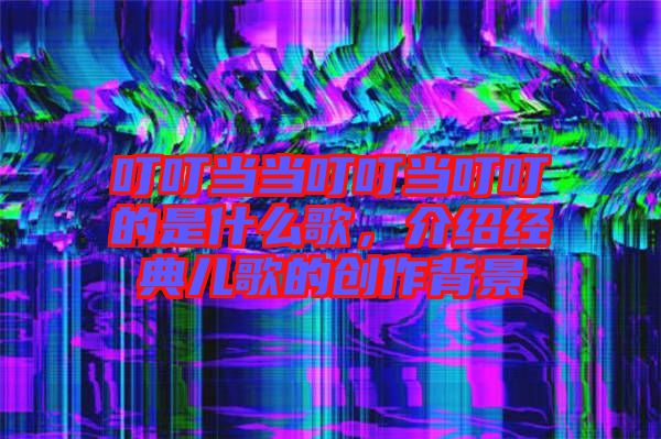 叮叮當(dāng)當(dāng)叮叮當(dāng)叮叮的是什么歌，介紹經(jīng)典兒歌的創(chuàng)作背景