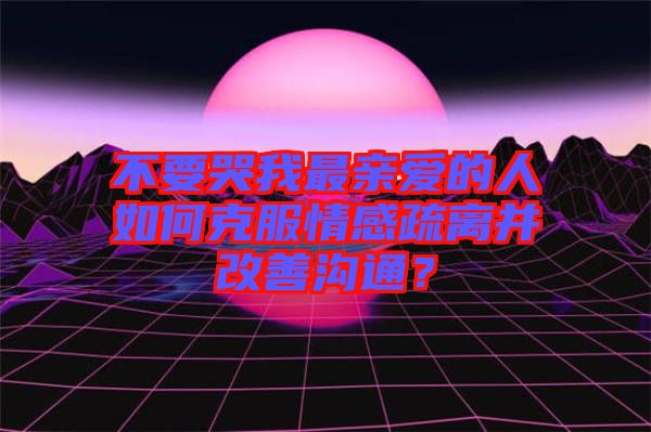 不要哭我最親愛的人如何克服情感疏離并改善溝通？