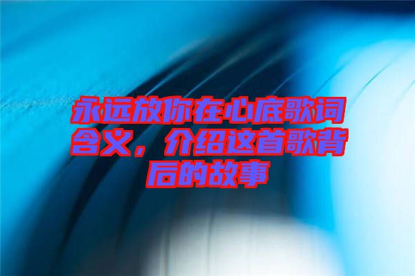 永遠(yuǎn)放你在心底歌詞含義，介紹這首歌背后的故事