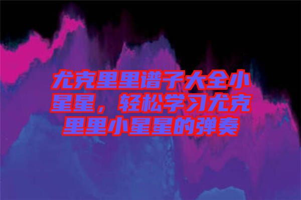 尤克里里譜子大全小星星，輕松學(xué)習(xí)尤克里里小星星的彈奏