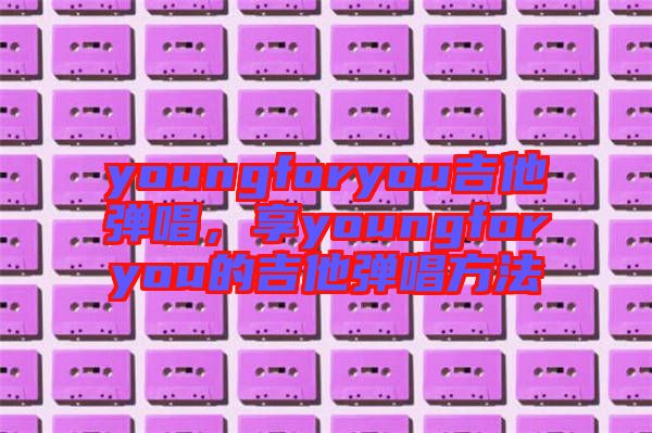 youngforyou吉他彈唱，享youngforyou的吉他彈唱方法