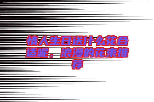 情人生日送什么花合適呢，浪漫的花束推薦