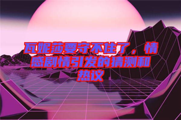 瓦妮莎要守不住了，情感劇情引發(fā)的猜測和熱議