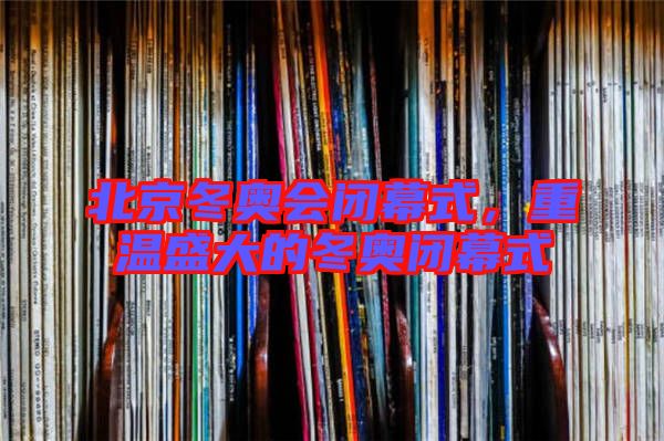 北京冬奧會閉幕式，重溫盛大的冬奧閉幕式