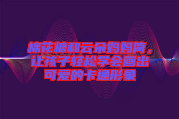 棉花糖和云朵媽媽簡(jiǎn)，讓孩子輕松學(xué)會(huì)畫出可愛的卡通形象