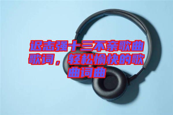遲志強(qiáng)十三不親歌曲歌詞，輕松愉快的歌曲詞曲