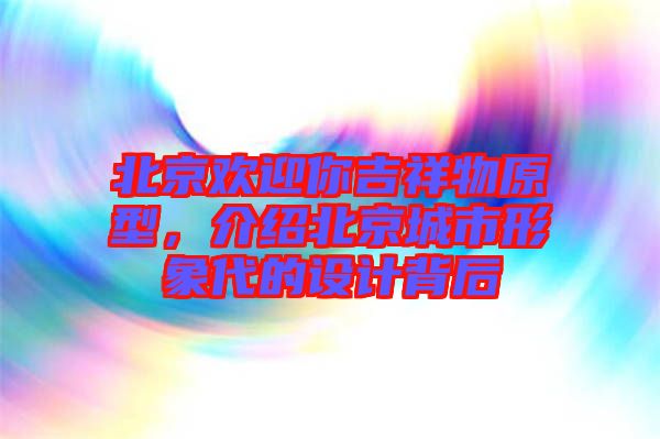 北京歡迎你吉祥物原型，介紹北京城市形象代的設(shè)計(jì)背后