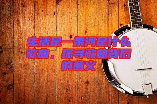 生活是一條河是什么歌曲，探尋歌曲背后的意義