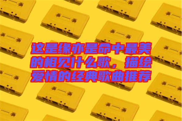 這是緣亦是命中最美的相見什么歌，描繪愛情的經(jīng)典歌曲推薦