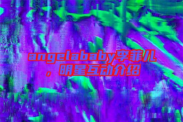 angelababy李菲兒，明星互動(dòng)介紹