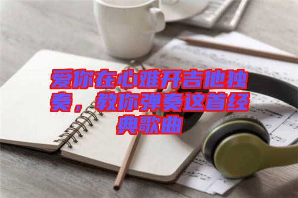 愛你在心難開吉他獨(dú)奏，教你彈奏這首經(jīng)典歌曲