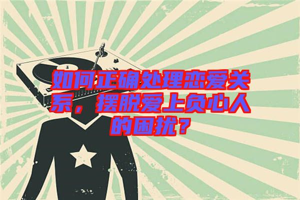 如何正確處理戀愛關(guān)系，擺脫愛上負(fù)心人的困擾？