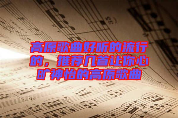 高原歌曲好聽的流行的，推薦幾首讓你心曠神怡的高原歌曲