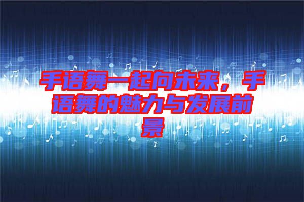 手語舞一起向未來，手語舞的魅力與發(fā)展前景