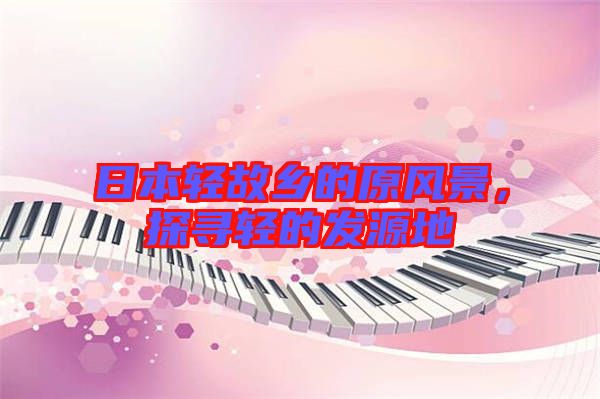 日本輕故鄉(xiāng)的原風(fēng)景，探尋輕的發(fā)源地