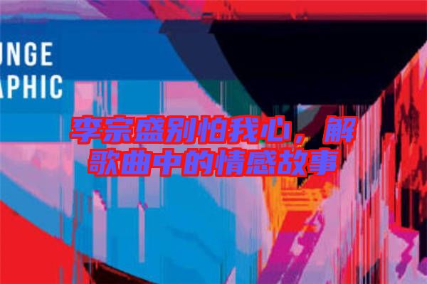 李宗盛別怕我心，解歌曲中的情感故事