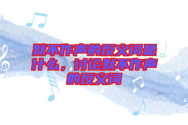 默不作聲的反義詞是什么，討論默不作聲的反義詞