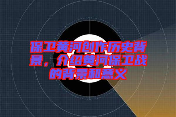 保衛(wèi)黃河創(chuàng)作歷史背景，介紹黃河保衛(wèi)戰(zhàn)的背景和意義