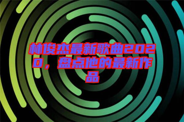 林俊杰最新歌曲2020，盤點他的最新作品