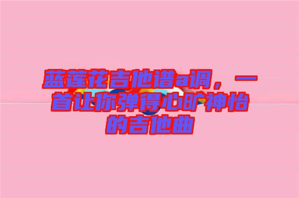 藍蓮花吉他譜a調(diào)，一首讓你彈得心曠神怡的吉他曲