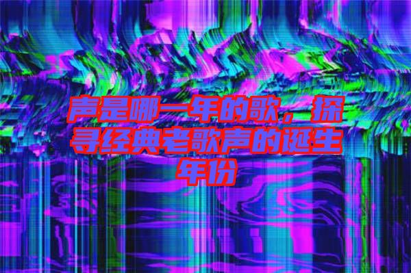 聲是哪一年的歌，探尋經(jīng)典老歌聲的誕生年份