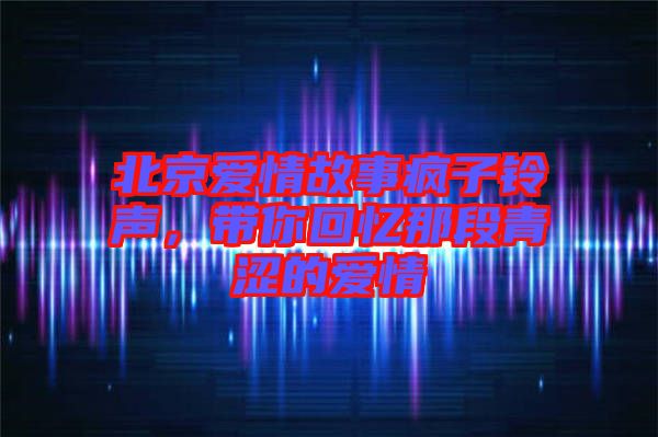 北京愛情故事瘋子鈴聲，帶你回憶那段青澀的愛情