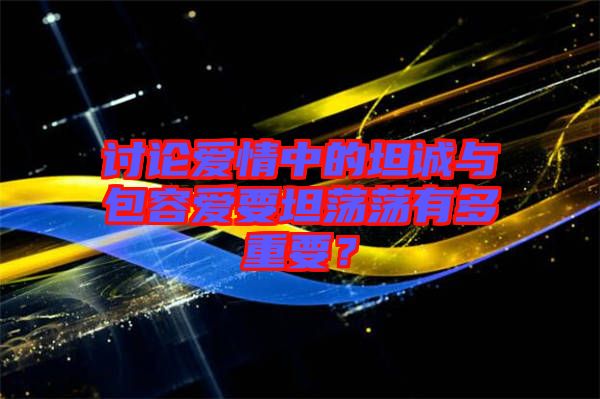 討論愛情中的坦誠與包容愛要坦蕩蕩有多重要？