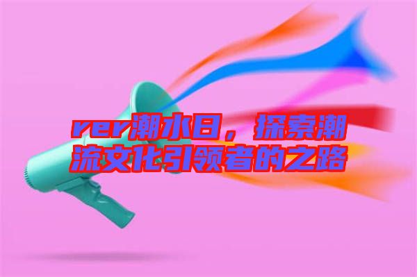 rer潮水日，探索潮流文化引領(lǐng)者的之路