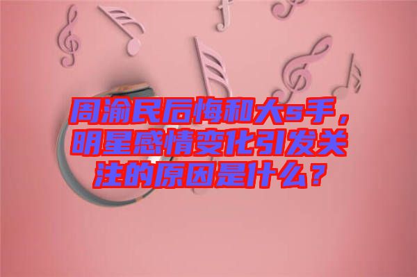 周渝民后悔和大s手，明星感情變化引發(fā)關(guān)注的原因是什么？