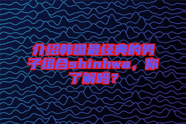 介紹韓國最經(jīng)典的男子組合shinhwa，你了解嗎？
