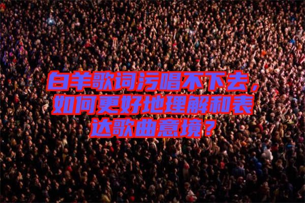 白羊歌詞污唱不下去，如何更好地理解和表達(dá)歌曲意境？