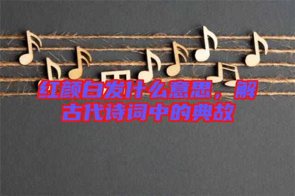 紅顏白發(fā)什么意思，解古代詩詞中的典故