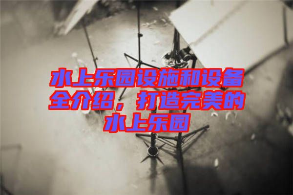 水上樂園設(shè)施和設(shè)備全介紹，打造完美的水上樂園