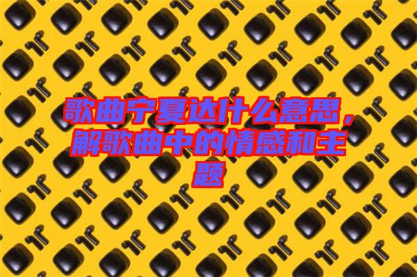 歌曲寧夏達(dá)什么意思，解歌曲中的情感和主題