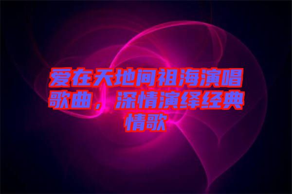 愛在天地間祖海演唱歌曲，深情演繹經(jīng)典情歌