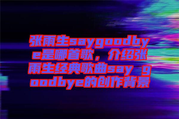 張雨生saygoodbye是哪首歌，介紹張雨生經(jīng)典歌曲say goodbye的創(chuàng)作背景