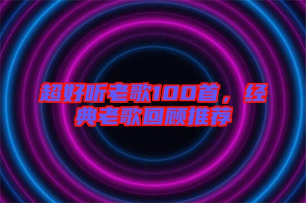 超好聽老歌100首，經(jīng)典老歌回顧推薦