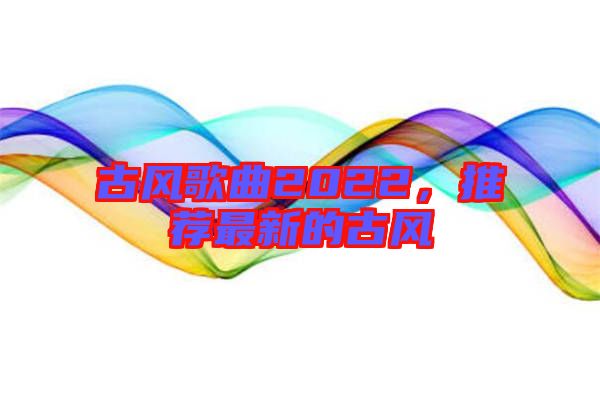 古風(fēng)歌曲2022，推薦最新的古風(fēng)
