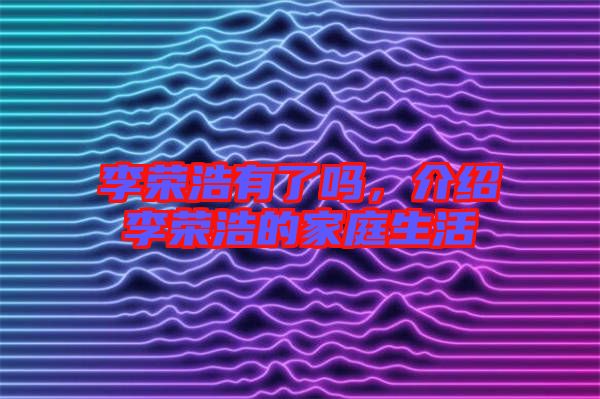 李榮浩有了嗎，介紹李榮浩的家庭生活