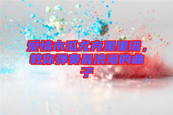 愛情木瓜尤克里里譜，教你彈奏最浪漫的曲子