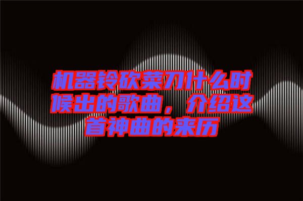 機(jī)器鈴砍菜刀什么時(shí)候出的歌曲，介紹這首神曲的來(lái)歷
