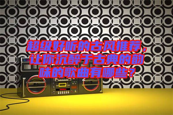 超級好聽的古風推薦，讓你沉醉于古典的韻味的歌曲有哪些？