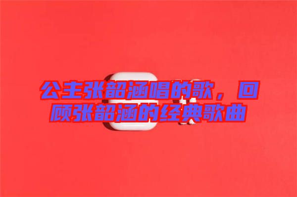 公主張韶涵唱的歌，回顧張韶涵的經(jīng)典歌曲