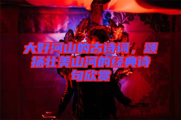 大好河山的古詩(shī)詞，頌揚(yáng)壯美山河的經(jīng)典詩(shī)句欣賞