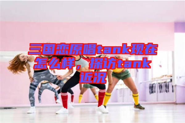 三國戀原唱tank現(xiàn)在怎么樣，探訪tank近況