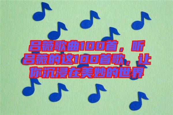 呂薇歌曲100首，聽呂薇的這100首歌，讓你沉浸在美妙的世界