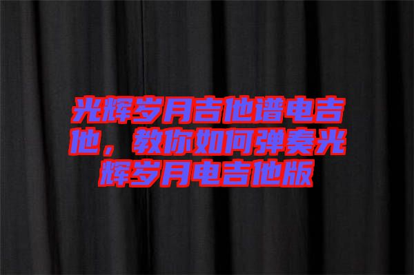 光輝歲月吉他譜電吉他，教你如何彈奏光輝歲月電吉他版