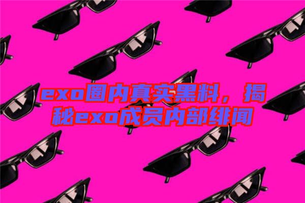 exo圈內(nèi)真實黑料，揭秘exo成員內(nèi)部緋聞