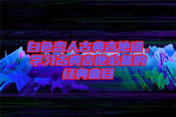 白色戀人古典吉他譜，學習古典吉他必備的經典曲目