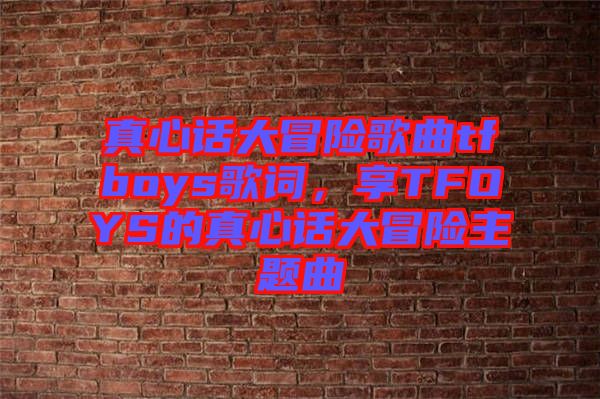 真心話大冒險歌曲tfboys歌詞，享TFOYS的真心話大冒險主題曲